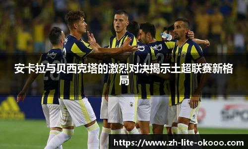 安卡拉与贝西克塔的激烈对决揭示土超联赛新格局