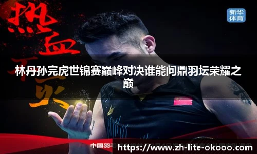 林丹孙完虎世锦赛巅峰对决谁能问鼎羽坛荣耀之巅